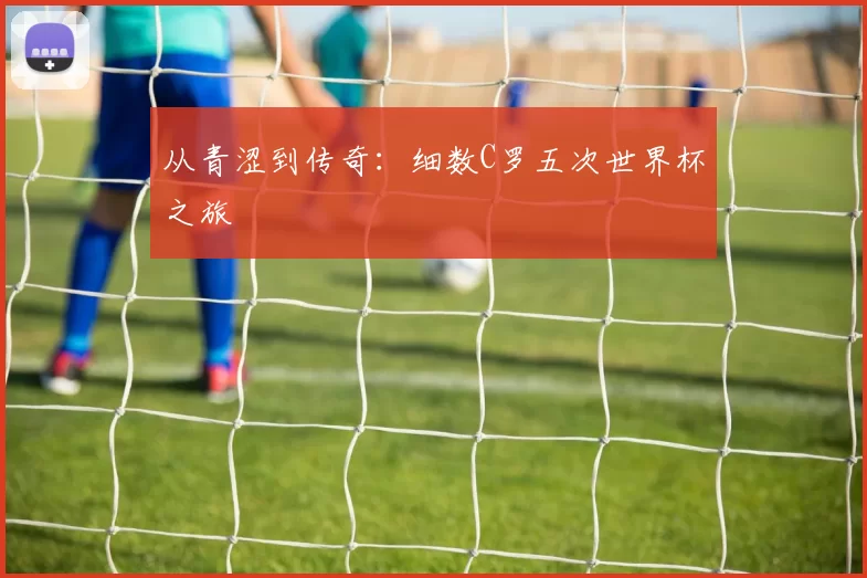 从青涩到传奇：细数C罗五次世界杯之旅