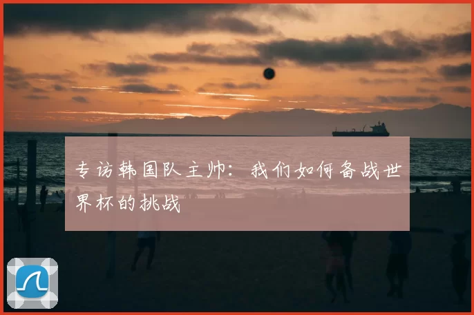 专访韩国队主帅：我们如何备战世界杯的挑战