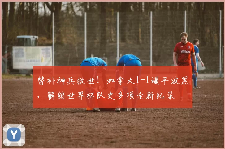 替补神兵救世!加拿大1-1逼平波黑,解锁世界杯队史多项全新纪录