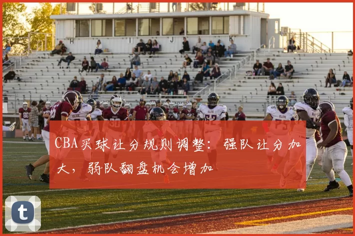 CBA买球让分规则调整:强队让分加大,弱队翻盘机会增加