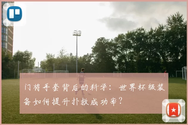 门将手套背后的科学:世界杯级装备如何提升扑救成功率?