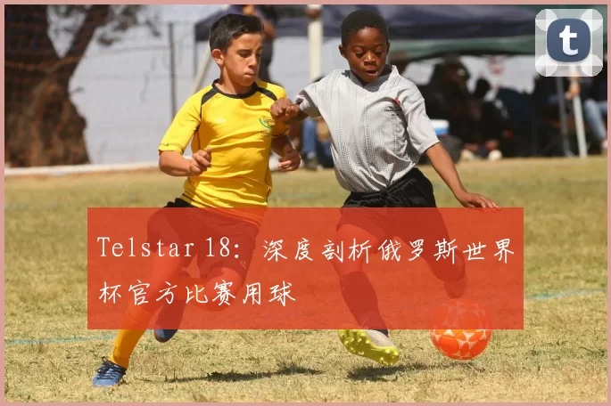 Telstar 18：深度剖析俄罗斯世界杯官方比赛用球