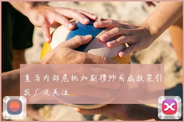 皇马内部危机加剧穆帅或成救星引发广泛关注