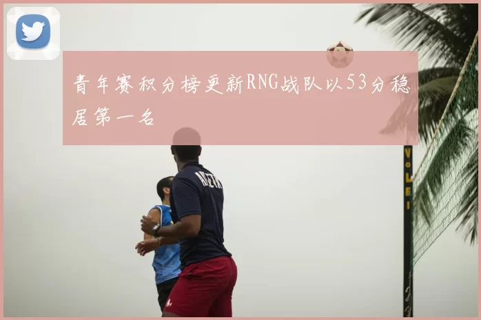 青年赛积分榜更新RNG战队以53分稳居第一名