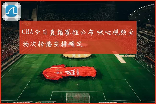 CBA今日直播赛程公布 咪咕视频全场次转播安排确定