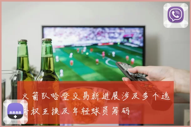 火箭队哈登交易新进展涉及多个选秀权互换及年轻球员筹码