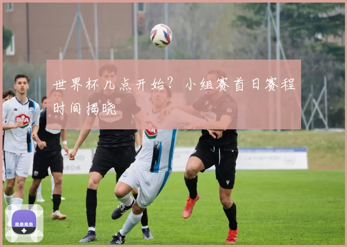 世界杯几点开始?小组赛首日赛程时间揭晓