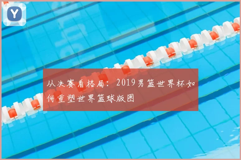 从决赛看格局：2019男篮世界杯如何重塑世界篮球版图