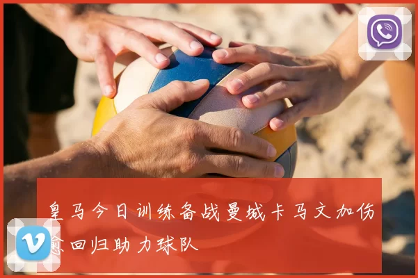 皇马今日训练备战曼城卡马文加伤愈回归助力球队