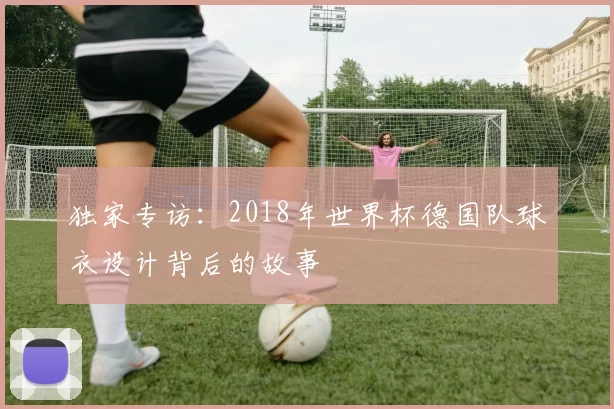 独家专访:2018年世界杯德国队球衣设计背后的故事