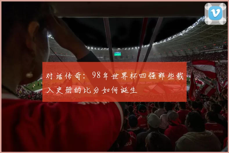 对话传奇:98年世界杯四强那些载入史册的比分如何诞生