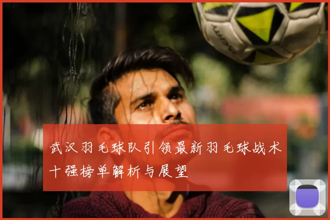武汉羽毛球队引领最新羽毛球战术十强榜单解析与展望