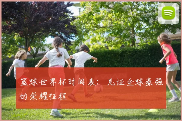 篮球世界杯时间表:见证全球豪强的荣耀征程