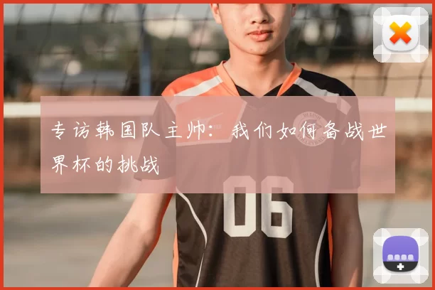专访韩国队主帅:我们如何备战世界杯的挑战