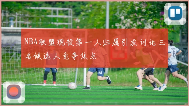 NBA联盟现役第一人归属引发讨论三名候选人竞争焦点